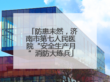 防患未然，济南市第七人民医院“安全生产月”消防大练兵