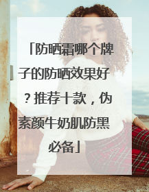 防晒霜哪个牌子的防晒效果好？推荐十款，伪素颜牛奶肌防黑必备