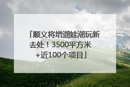 顺义将增遛娃潮玩新去处！3500平方米+近100个项目