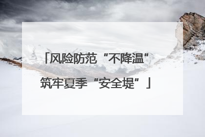 风险防范“不降温” 筑牢夏季“安全堤”