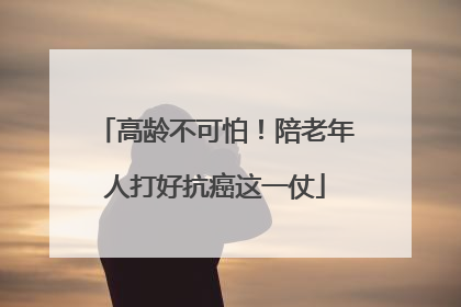 高龄不可怕！陪老年人打好抗癌这一仗