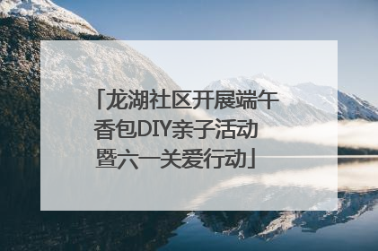 龙湖社区开展端午香包DIY亲子活动暨六一关爱行动