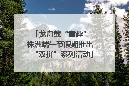 龙舟载“童趣” 株洲端午节假期推出“双拼”系列活动