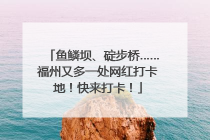 鱼鳞坝、碇步桥……福州又多一处网红打卡地！快来打卡！
