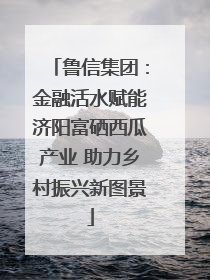 鲁信集团：金融活水赋能济阳富硒西瓜产业 助力乡村振兴新图景