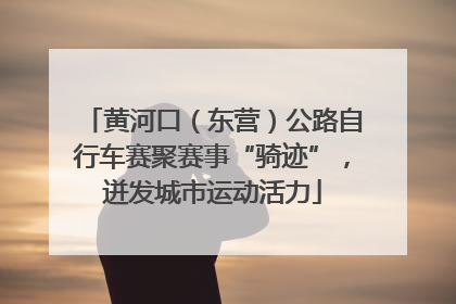 黄河口（东营）公路自行车赛聚赛事“骑迹”，迸发城市运动活力