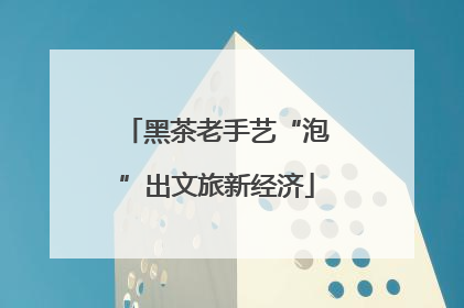 黑茶老手艺“泡”出文旅新经济