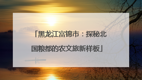 黑龙江富锦市：探秘北国粮都的农文旅新样板