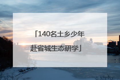 140名土乡少年赴省城生态研学