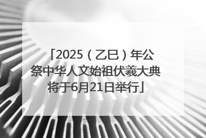 2025（乙巳）年公祭中华人文始祖伏羲大典将于6月21日举行