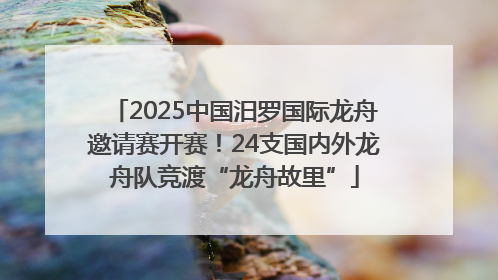2025中国汨罗国际龙舟邀请赛开赛！24支国内外龙舟队竞渡“龙舟故里”