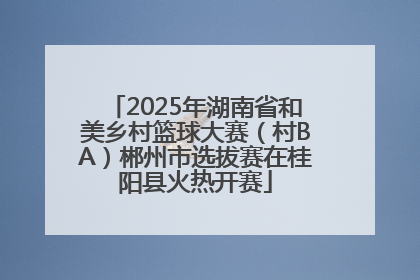 2025年湖南省和美乡村篮球大赛（村BA）郴州市选拔赛在桂阳县火热开赛