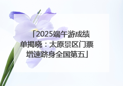 2025端午游成绩单揭晓：太原景区门票增速跻身全国第五