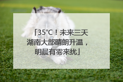35℃！未来三天湖南大部晴朗升温，明晨有雾来扰