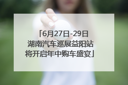6月27日-29日 湖南汽车巡展益阳站将开启年中购车盛宴