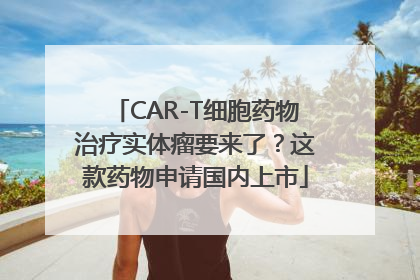 CAR-T细胞药物治疗实体瘤要来了？这款药物申请国内上市