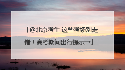 @北京考生 这些考场别走错！高考期间出行提示→