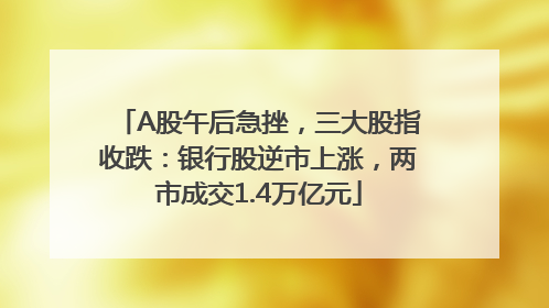A股午后急挫，三大股指收跌：银行股逆市上涨，两市成交1.4万亿元